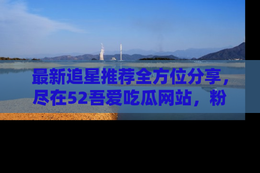 最新追星推荐全方位分享，尽在52吾爱吃瓜网站，粉丝必看