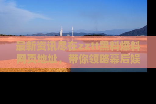 最新资讯尽在zztt黑料爆料网页地址，带你领略幕后娱乐圈的精彩瞬间！